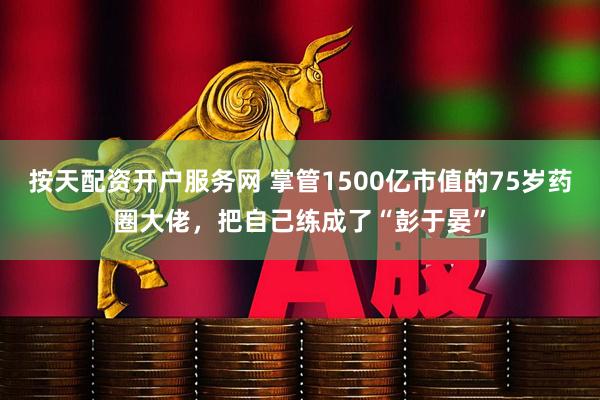按天配资开户服务网 掌管1500亿市值的75岁药圈大佬，把自己练成了“彭于晏”
