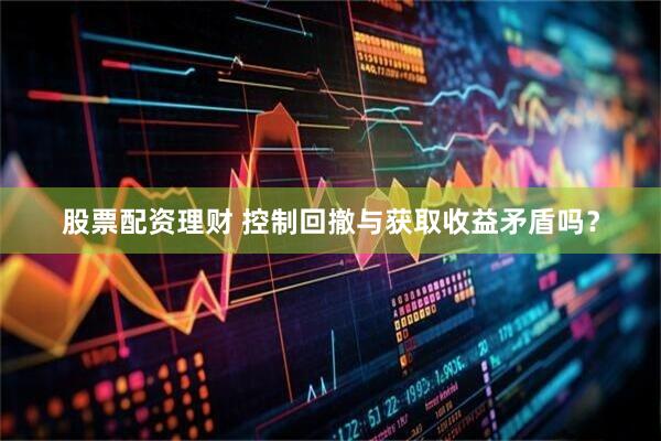 股票配资理财 控制回撤与获取收益矛盾吗？