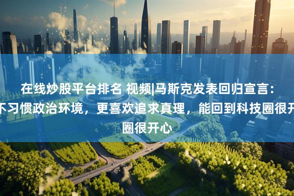 在线炒股平台排名 视频|马斯克发表回归宣言：我不习惯政治环境，更喜欢追求真理，能回到科技圈很开心