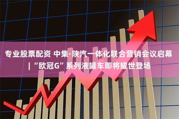 专业股票配资 中集·陕汽一体化联合营销会议启幕 | “欧冠G”系列液罐车即将耀世登场