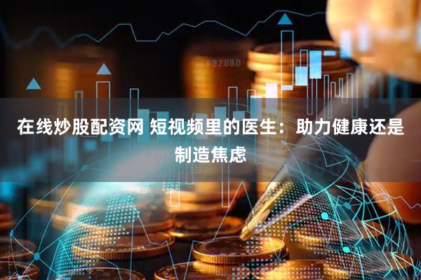 在线炒股配资网 短视频里的医生：助力健康还是制造焦虑