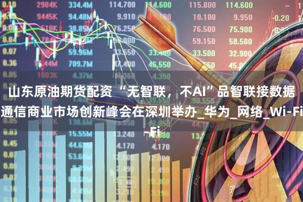 山东原油期货配资 “无智联，不AI”品智联接数据通信商业市场创新峰会在深圳举办_华为_网络_Wi-Fi
