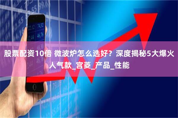 股票配资10倍 微波炉怎么选好？深度揭秘5大爆火人气款_宫菱_产品_性能