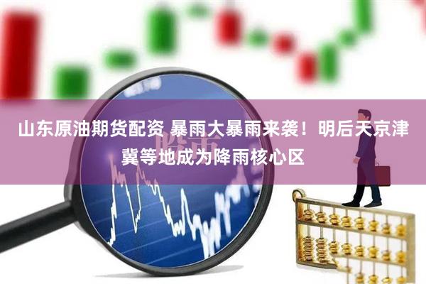 山东原油期货配资 暴雨大暴雨来袭！明后天京津冀等地成为降雨核心区