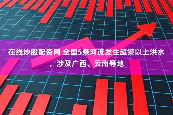 在线炒股配资网 全国5条河流发生超警以上洪水，涉及广西、云南等地