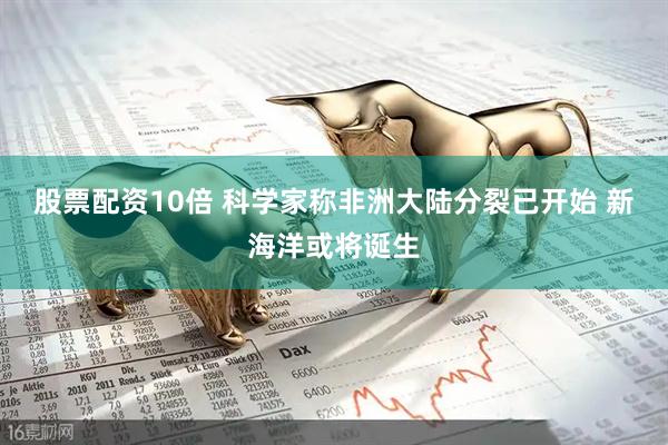 股票配资10倍 科学家称非洲大陆分裂已开始 新海洋或将诞生