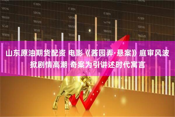 山东原油期货配资 电影《酱园弄·悬案》庭审风波掀剧情高潮 奇案为引讲述时代寓言