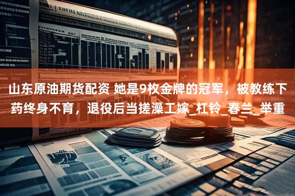 山东原油期货配资 她是9枚金牌的冠军，被教练下药终身不育，退役后当搓澡工嫁_杠铃_春兰_举重