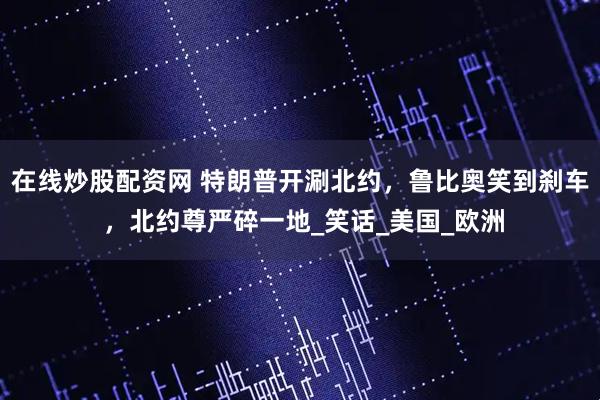 在线炒股配资网 特朗普开涮北约，鲁比奥笑到刹车 ，北约尊严碎一地_笑话_美国_欧洲