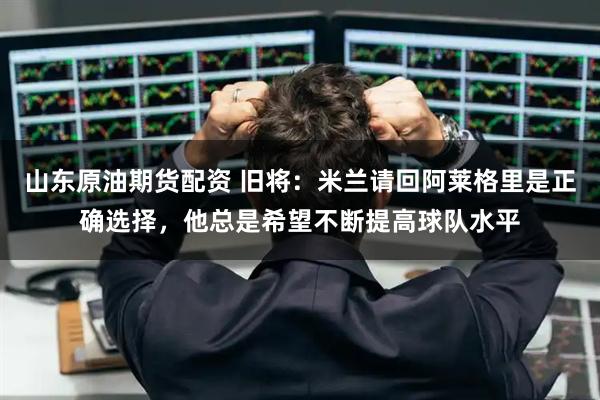 山东原油期货配资 旧将：米兰请回阿莱格里是正确选择，他总是希望不断提高球队水平