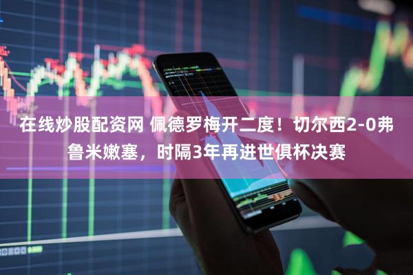 在线炒股配资网 佩德罗梅开二度！切尔西2-0弗鲁米嫩塞，时隔3年再进世俱杯决赛