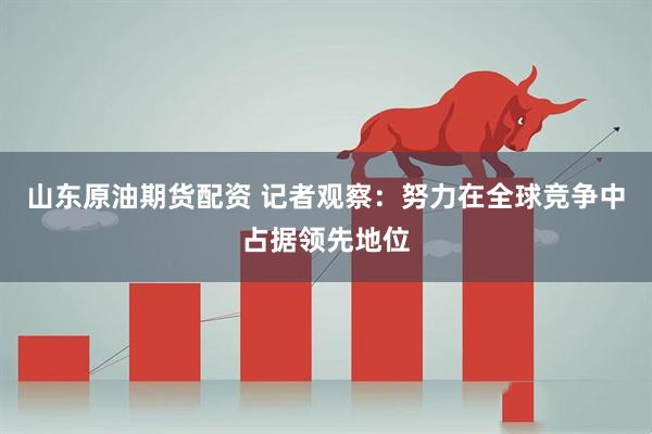 山东原油期货配资 记者观察：努力在全球竞争中占据领先地位