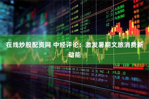 在线炒股配资网 中经评论：激发暑期文旅消费新动能