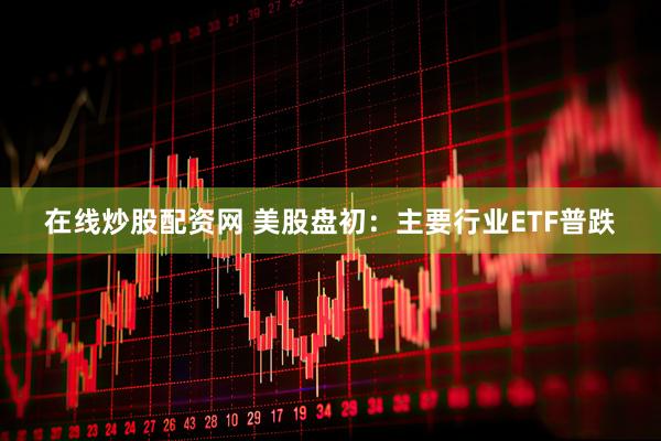 在线炒股配资网 美股盘初：主要行业ETF普跌