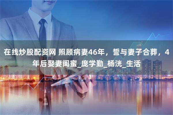 在线炒股配资网 照顾病妻46年，誓与妻子合葬，4年后娶妻闺蜜_庞学勤_杨洸_生活