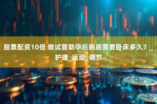 股票配资10倍 做试管助孕后到底需要卧床多久？_护理_运动_调节