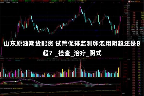 山东原油期货配资 试管促排监测卵泡用阴超还是B超？_检查_治疗_阴式