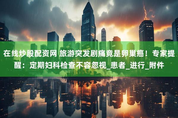 在线炒股配资网 旅游突发剧痛竟是卵巢癌！专家提醒：定期妇科检查不容忽视_患者_进行_附件