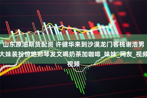 山东原油期货配资 许健华来到沙漠龙门客栈谢浩男大妹装扮惊艳郑琴发文喝奶茶加咖啡_妹妹_网友_视频