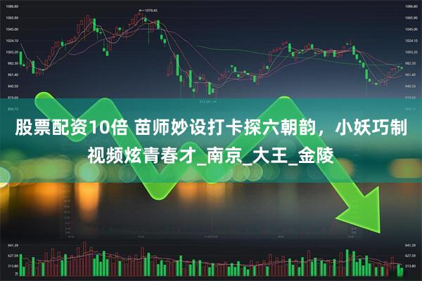 股票配资10倍 苗师妙设打卡探六朝韵，小妖巧制视频炫青春才_南京_大王_金陵