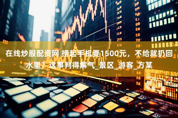 在线炒股配资网 捞起手机要1500元，不给就扔回水里？这事判得解气_景区_游客_方某
