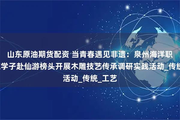 山东原油期货配资 当青春遇见非遗：泉州海洋职业学院学子赴仙游榜头开展木雕技艺传承调研实践活动_传统_工艺