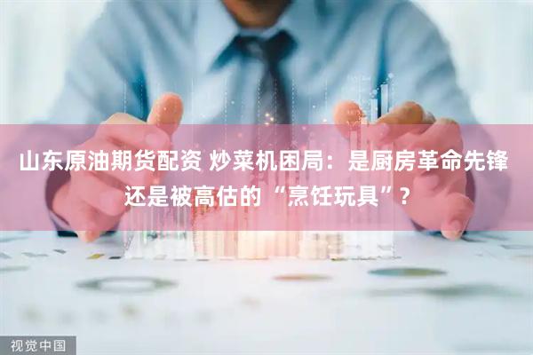 山东原油期货配资 炒菜机困局：是厨房革命先锋 还是被高估的 “烹饪玩具”？