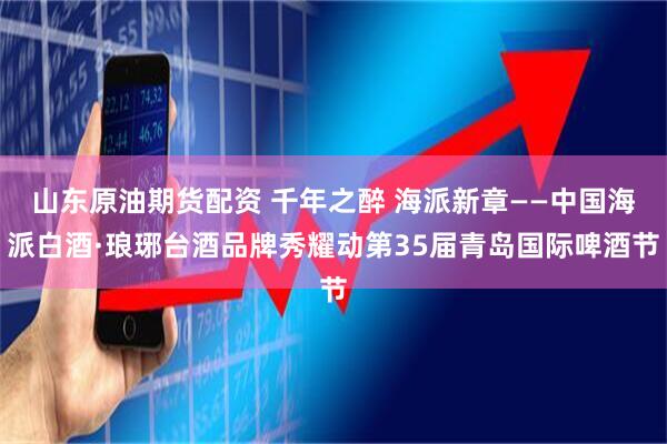 山东原油期货配资 千年之醉 海派新章——中国海派白酒·琅琊台酒品牌秀耀动第35届青岛国际啤酒节