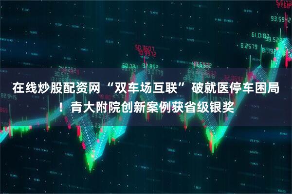 在线炒股配资网 “双车场互联” 破就医停车困局！青大附院创新案例获省级银奖