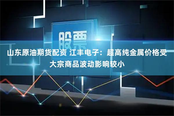山东原油期货配资 江丰电子：超高纯金属价格受大宗商品波动影响较小